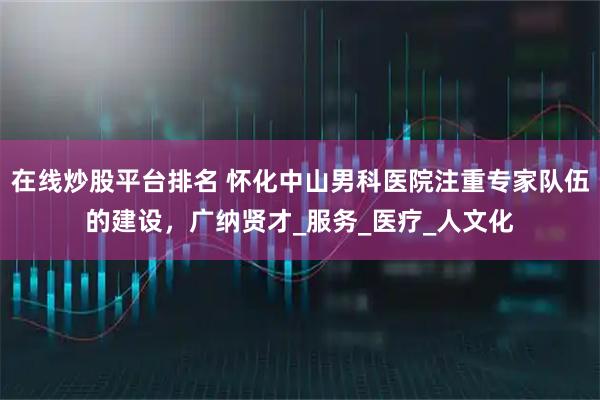 在線炒股平臺排名 懷化中山男科醫(yī)院注重專家隊(duì)伍的建設(shè)，廣納賢才_服務(wù)_醫(yī)療_人文化