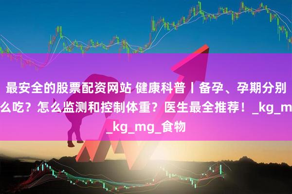 最安全的股票配資網(wǎng)站 健康科普丨備孕、孕期分別應(yīng)該怎么吃？怎么監(jiān)測(cè)和控制體重？醫(yī)生最全推薦！_kg_mg_食物