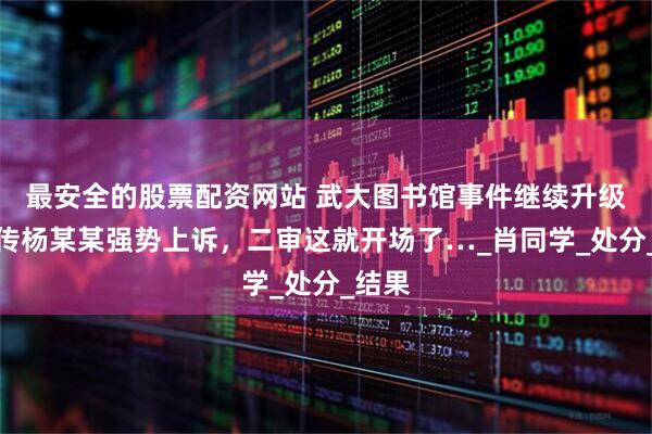 最安全的股票配資網(wǎng)站 武大圖書(shū)館事件繼續(xù)升級(jí)！網(wǎng)傳楊某某強(qiáng)勢(shì)上訴，二審這就開(kāi)場(chǎng)了…_肖同學(xué)_處分_結(jié)果