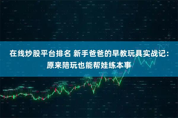 在線炒股平臺(tái)排名 新手爸爸的早教玩具實(shí)戰(zhàn)記：原來陪玩也能幫娃練本事