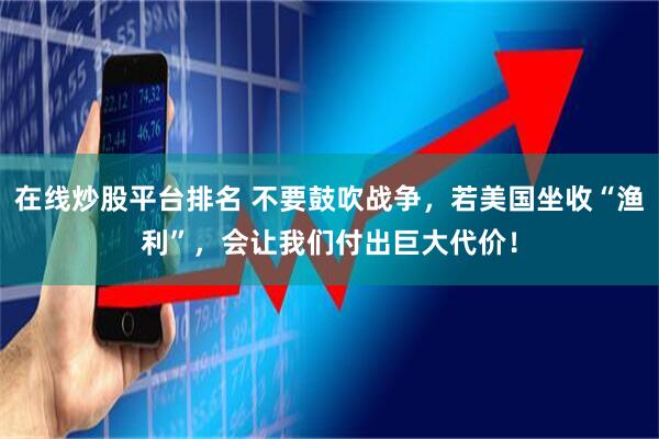 在線炒股平臺排名 不要鼓吹戰(zhàn)爭，若美國坐收“漁利”，會讓我們付出巨大代價！
