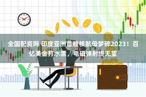全國配資網 印度亞洲首艘核航母夢碎2023！百億美金打水漂，電磁彈射終無望