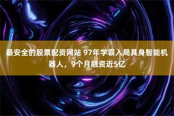 最安全的股票配資網站 97年學霸入局具身智能機器人，9個月融資近5億